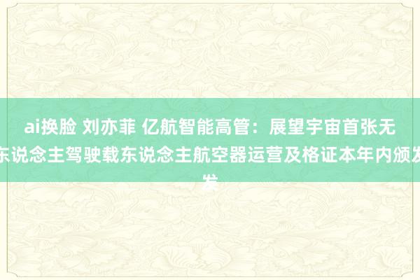 ai换脸 刘亦菲 亿航智能高管：展望宇宙首张无东说念主驾驶载东说念主航空器运营及格证本年内颁发