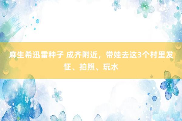 麻生希迅雷种子 成齐附近，带娃去这3个村里发怔、拍照、玩水