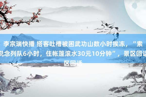 李宗瑞快播 搭客吐槽被困武功山数小时挨冻，“索说念列队6小时，住帐篷滚水30元10分钟”，景区回话