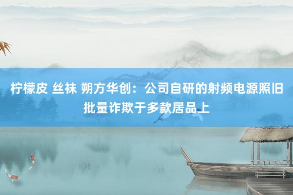 柠檬皮 丝袜 朔方华创：公司自研的射频电源照旧批量诈欺于多款居品上