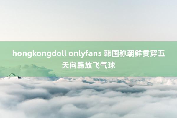 hongkongdoll onlyfans 韩国称朝鲜贯穿五天向韩放飞气球