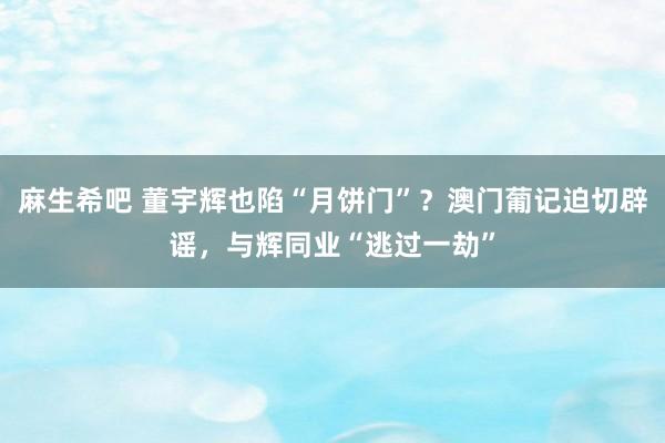 麻生希吧 董宇辉也陷“月饼门”？澳门葡记迫切辟谣，与辉同业“逃过一劫”