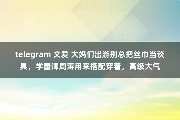 telegram 文爱 大妈们出游别总把丝巾当谈具，学董卿周涛用来搭配穿着，高级大气