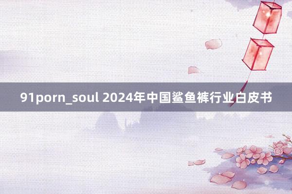 91porn_soul 2024年中国鲨鱼裤行业白皮书