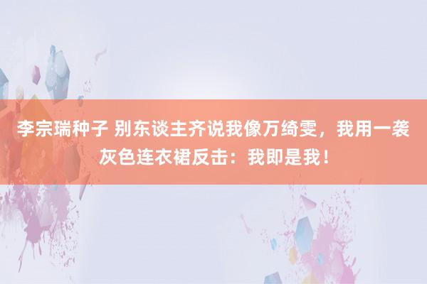 李宗瑞种子 别东谈主齐说我像万绮雯，我用一袭灰色连衣裙反击：我即是我！