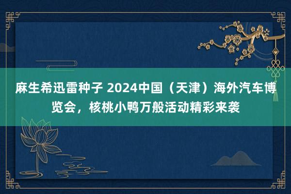 麻生希迅雷种子 2024中国（天津）海外汽车博览会，核桃小鸭万般活动精彩来袭