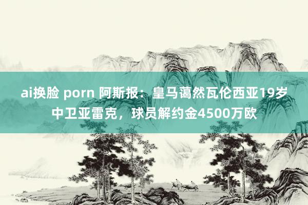 ai换脸 porn 阿斯报：皇马蔼然瓦伦西亚19岁中卫亚雷克，球员解约金4500万欧