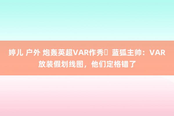 婷儿 户外 炮轰英超VAR作秀❗蓝狐主帅：VAR放装假划线图，他们定格错了