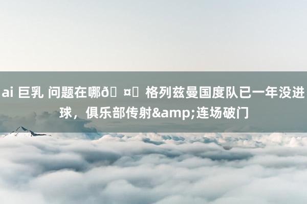 ai 巨乳 问题在哪🤔格列兹曼国度队已一年没进球，俱乐部传射&连场破门