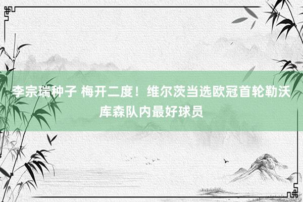 李宗瑞种子 梅开二度！维尔茨当选欧冠首轮勒沃库森队内最好球员