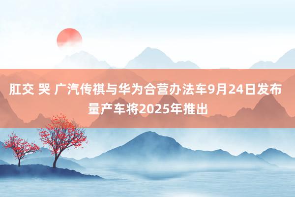 肛交 哭 广汽传祺与华为合营办法车9月24日发布 量产车将2025年推出