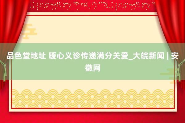 品色堂地址 暖心义诊传递满分关爱_大皖新闻 | 安徽网