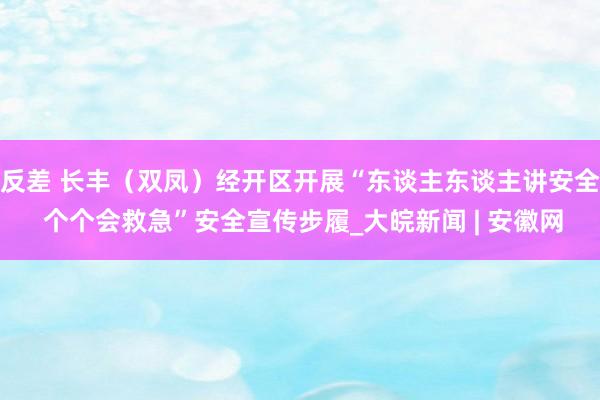 反差 长丰（双凤）经开区开展“东谈主东谈主讲安全 个个会救急”安全宣传步履_大皖新闻 | 安徽网