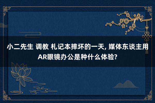 小二先生 调教 札记本摔坏的一天， 媒体东谈主用AR眼镜办公是种什么体验?