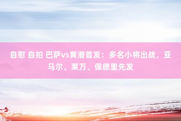 自慰 自拍 巴萨vs黄潜首发：多名小将出战，亚马尔、莱万、佩德里先发