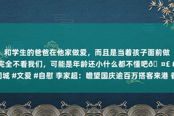 和学生的爸爸在他家做爱，而且是当着孩子面前做爱，太刺激了，孩子完全不看我们，可能是年龄还小什么都不懂吧🤣 #同城 #文爱 #自慰 李家超：瞻望国庆逾百万搭客来港 香港政府高度意思已准备好