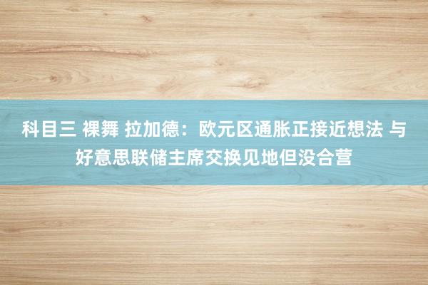 科目三 裸舞 拉加德：欧元区通胀正接近想法 与好意思联储主席交换见地但没合营