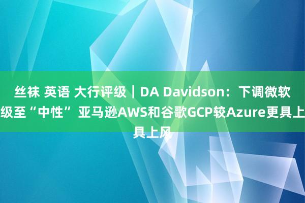 丝袜 英语 大行评级｜DA Davidson：下调微软评级至“中性” 亚马逊AWS和谷歌GCP较Azure更具上风