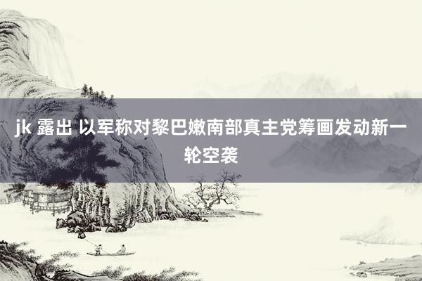 jk 露出 以军称对黎巴嫩南部真主党筹画发动新一轮空袭