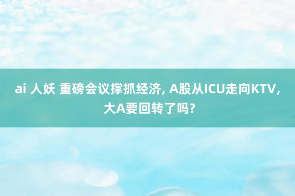 ai 人妖 重磅会议撑抓经济， A股从ICU走向KTV， 大A要回转了吗?