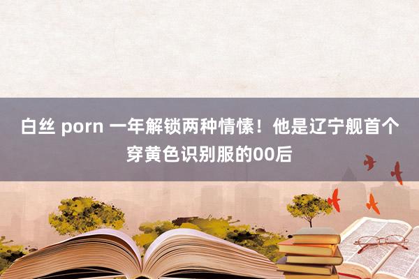 白丝 porn 一年解锁两种情愫！他是辽宁舰首个穿黄色识别服的00后