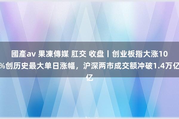 國產av 果凍傳媒 肛交 收盘丨创业板指大涨10%创历史最大单日涨幅，沪深两市成交额冲破1.4万亿