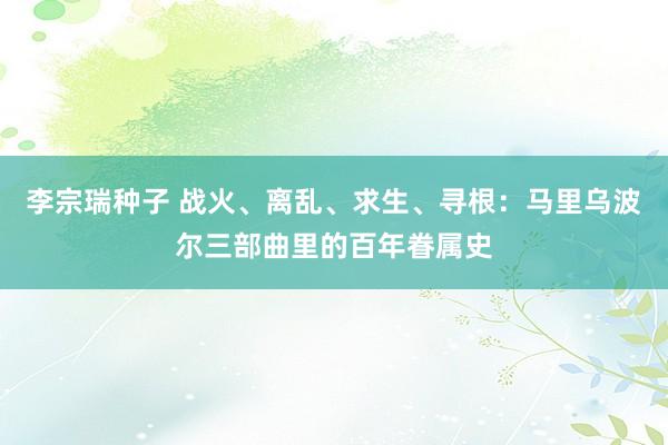 李宗瑞种子 战火、离乱、求生、寻根：马里乌波尔三部曲里的百年眷属史