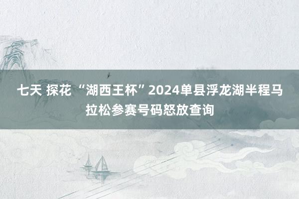 七天 探花 “湖西王杯”2024单县浮龙湖半程马拉松参赛号码怒放查询