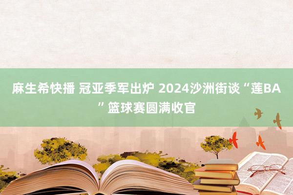 麻生希快播 冠亚季军出炉 2024沙洲街谈“莲BA”篮球赛圆满收官