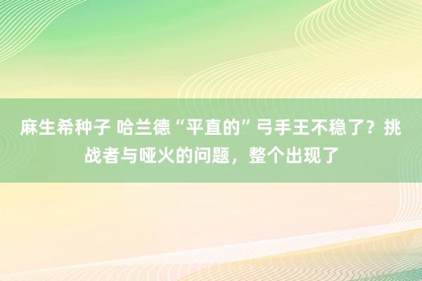 麻生希种子 哈兰德“平直的”弓手王不稳了？挑战者与哑火的问题，整个出现了