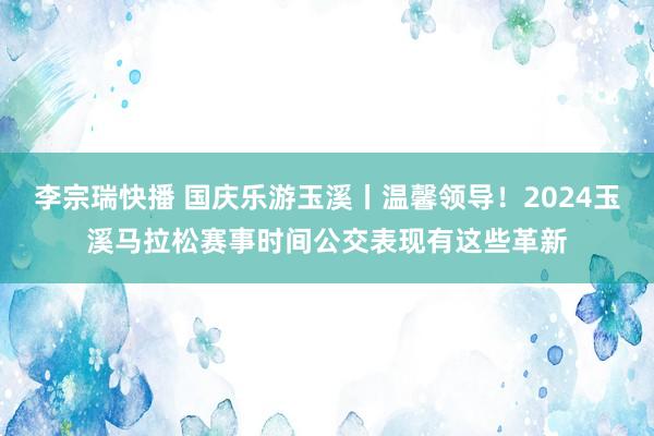 李宗瑞快播 国庆乐游玉溪丨温馨领导！2024玉溪马拉松赛事时间公交表现有这些革新