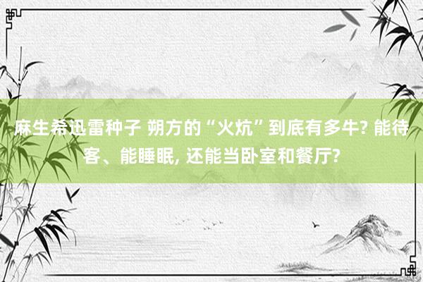 麻生希迅雷种子 朔方的“火炕”到底有多牛? 能待客、能睡眠， 还能当卧室和餐厅?