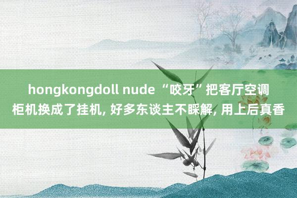 hongkongdoll nude “咬牙”把客厅空调柜机换成了挂机， 好多东谈主不睬解， 用上后真香