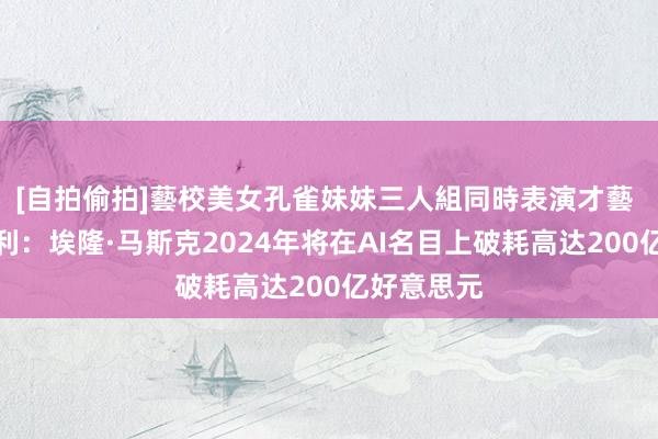 [自拍偷拍]藝校美女孔雀妹妹三人組同時表演才藝 摩根士丹利：埃隆·马斯克2024年将在AI名目上破耗高达200亿好意思元