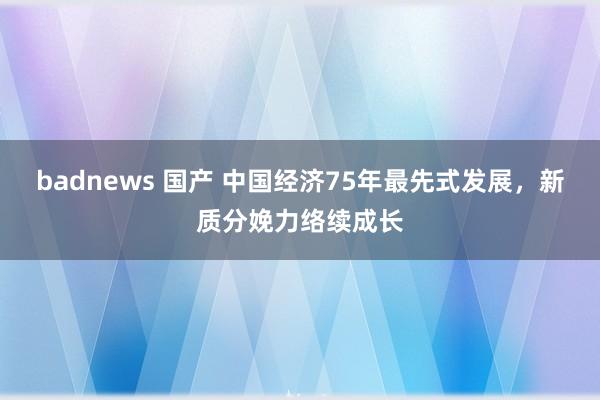 badnews 国产 中国经济75年最先式发展，新质分娩力络续成长