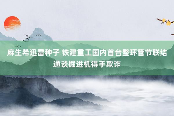 麻生希迅雷种子 铁建重工国内首台整环管节联结通谈掘进机得手欺诈