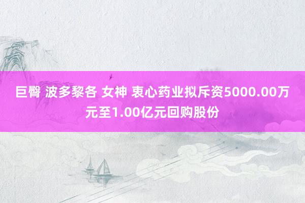 巨臀 波多黎各 女神 衷心药业拟斥资5000.00万元至1.00亿元回购股份