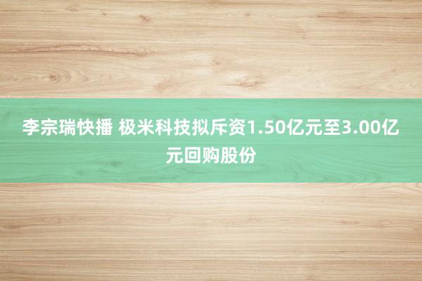 李宗瑞快播 极米科技拟斥资1.50亿元至3.00亿元回购股份