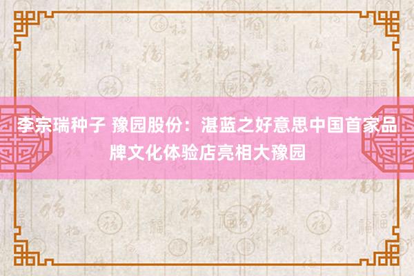 李宗瑞种子 豫园股份：湛蓝之好意思中国首家品牌文化体验店亮相大豫园