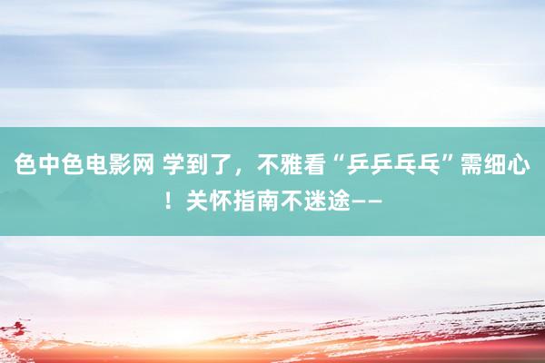 色中色电影网 学到了，不雅看“乒乒乓乓”需细心！关怀指南不迷途——