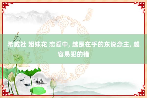 希威社 姐妹花 恋爱中， 越是在乎的东说念主， 越容易犯的错