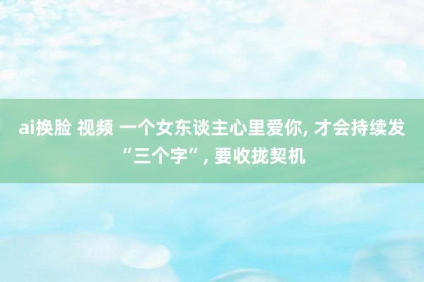 ai换脸 视频 一个女东谈主心里爱你， 才会持续发“三个字”， 要收拢契机