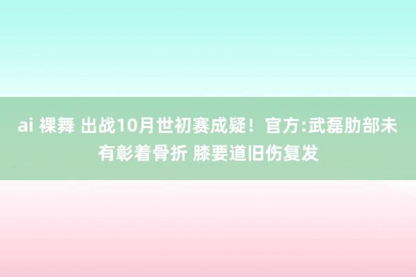 ai 裸舞 出战10月世初赛成疑！官方:武磊肋部未有彰着骨折 膝要道旧伤复发