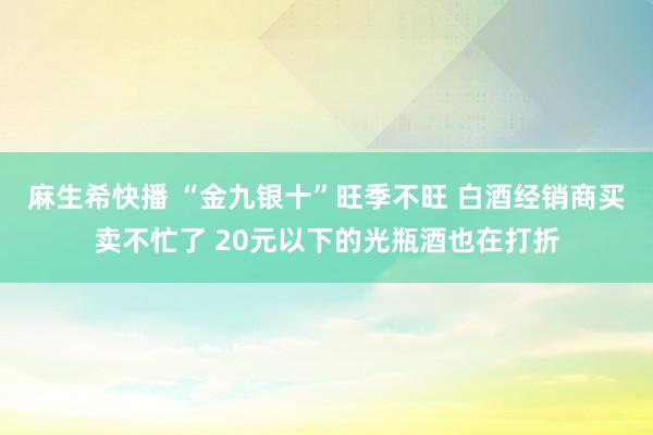 麻生希快播 “金九银十”旺季不旺 白酒经销商买卖不忙了 20元以下的光瓶酒也在打折