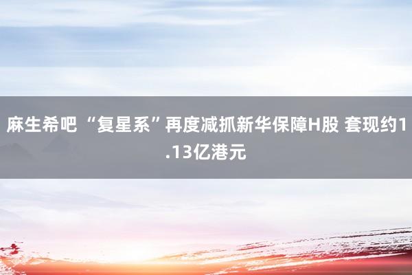 麻生希吧 “复星系”再度减抓新华保障H股 套现约1.13亿港元