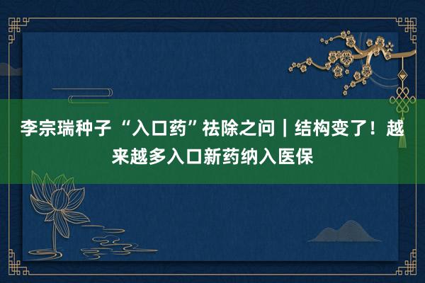 李宗瑞种子 “入口药”祛除之问｜结构变了！越来越多入口新药纳入医保