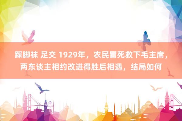 踩脚袜 足交 1929年，农民冒死救下毛主席，两东谈主相约改进得胜后相遇，结局如何