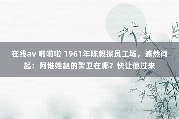 在线av 啪啪啦 1961年陈毅探员工场，遽然问起：阿谁姓赵的警卫在哪？快让他过来