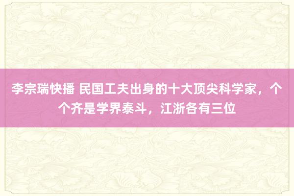 李宗瑞快播 民国工夫出身的十大顶尖科学家，个个齐是学界泰斗，江浙各有三位