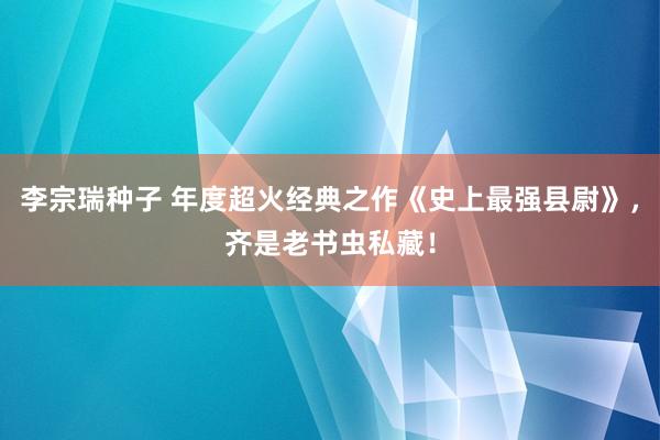 李宗瑞种子 年度超火经典之作《史上最强县尉》，齐是老书虫私藏！